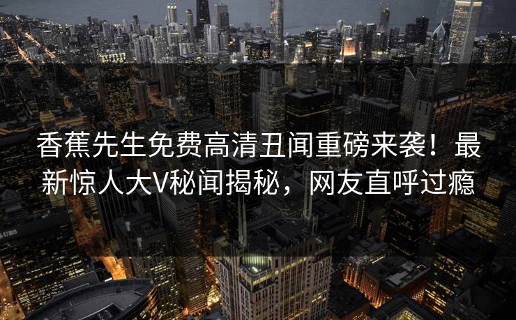 香蕉先生免费高清丑闻重磅来袭！最新惊人大V秘闻揭秘，网友直呼过瘾