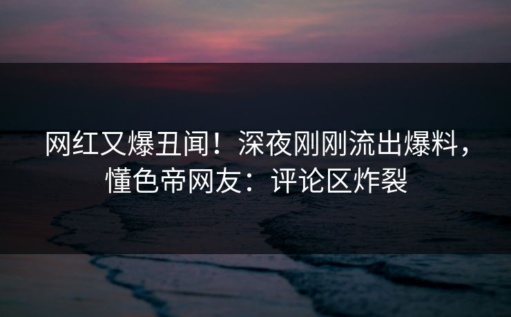 网红又爆丑闻！深夜刚刚流出爆料，懂色帝网友：评论区炸裂