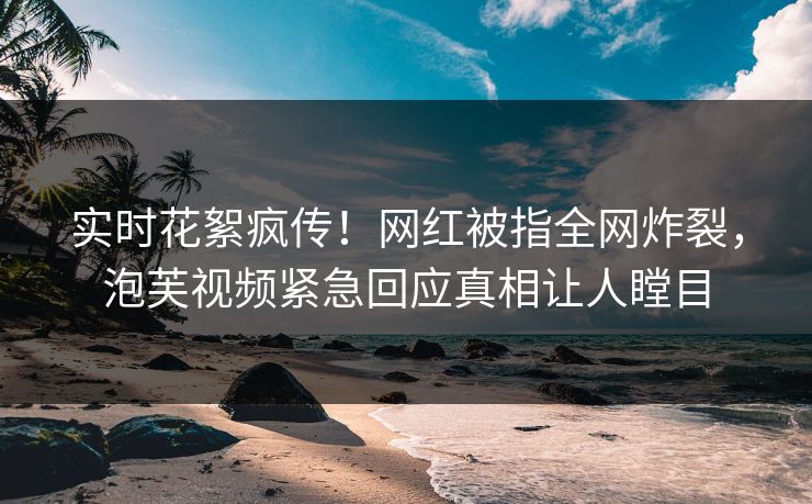实时花絮疯传！网红被指全网炸裂，泡芙视频紧急回应真相让人瞠目