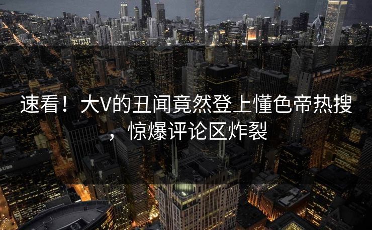 速看！大V的丑闻竟然登上懂色帝热搜，惊爆评论区炸裂