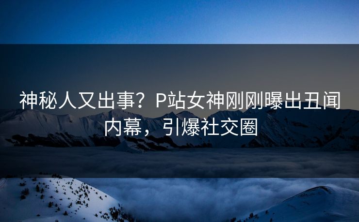 神秘人又出事？P站女神刚刚曝出丑闻内幕，引爆社交圈