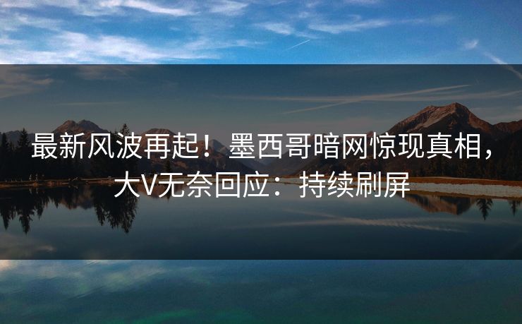 最新风波再起！墨西哥暗网惊现真相，大V无奈回应：持续刷屏