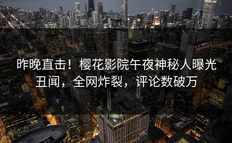 昨晚直击！樱花影院午夜神秘人曝光丑闻，全网炸裂，评论数破万