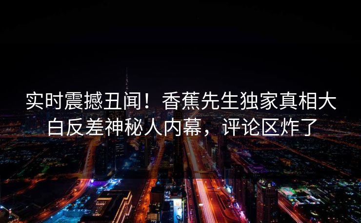 实时震撼丑闻！香蕉先生独家真相大白反差神秘人内幕，评论区炸了
