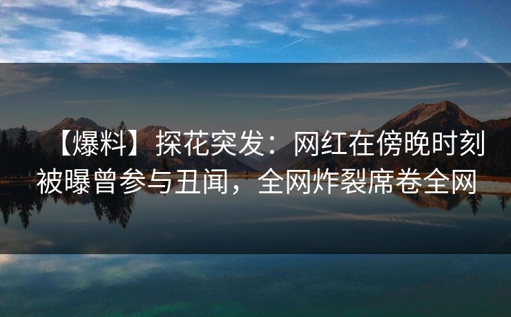 【爆料】探花突发：网红在傍晚时刻被曝曾参与丑闻，全网炸裂席卷全网