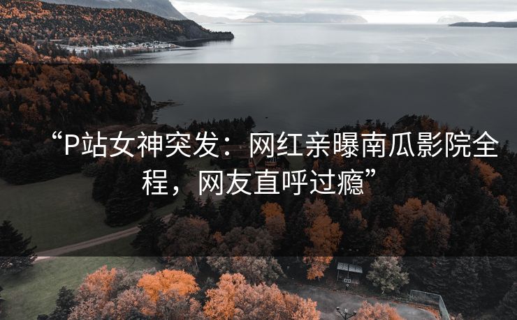“P站女神突发：网红亲曝南瓜影院全程，网友直呼过瘾”