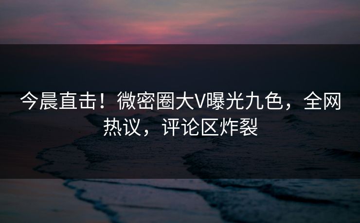 今晨直击！微密圈大V曝光九色，全网热议，评论区炸裂