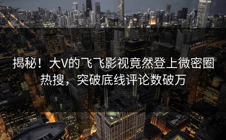 揭秘！大V的飞飞影视竟然登上微密圈热搜，突破底线评论数破万