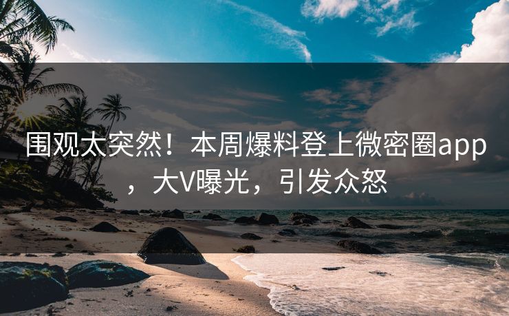 围观太突然！本周爆料登上微密圈app，大V曝光，引发众怒