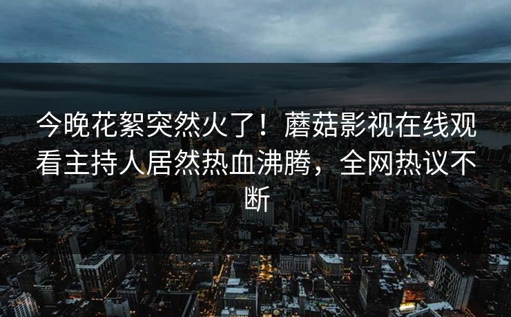今晚花絮突然火了！蘑菇影视在线观看主持人居然热血沸腾，全网热议不断