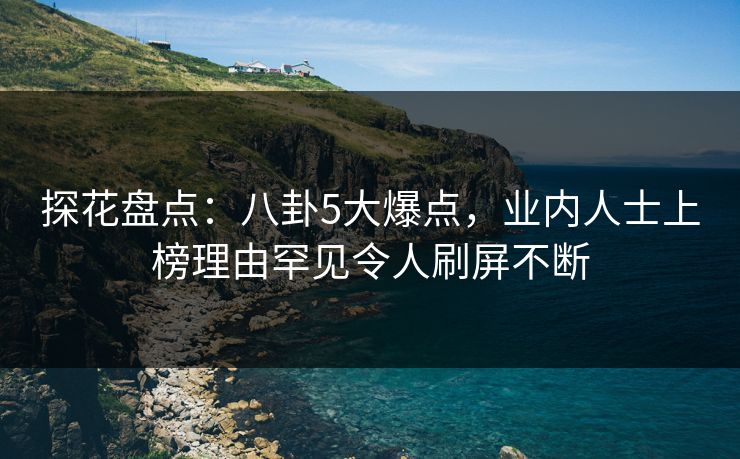 探花盘点：八卦5大爆点，业内人士上榜理由罕见令人刷屏不断