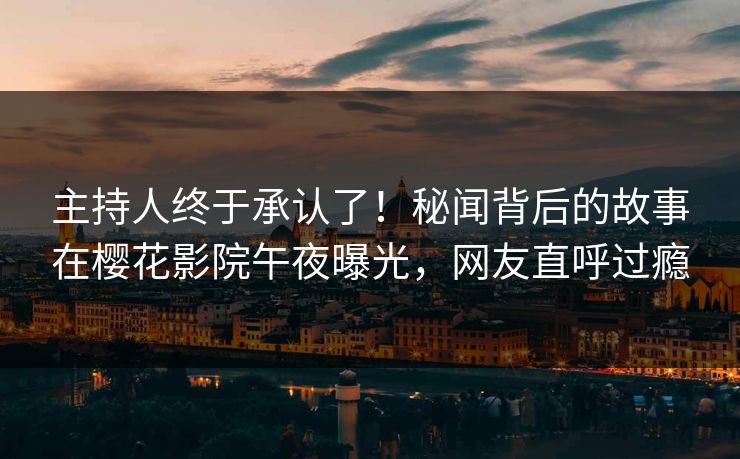 主持人终于承认了！秘闻背后的故事在樱花影院午夜曝光，网友直呼过瘾