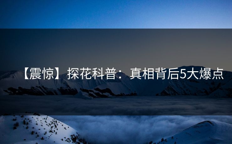 【震惊】探花科普：真相背后5大爆点