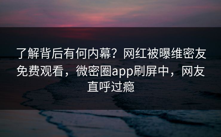 了解背后有何内幕？网红被曝维密友免费观看，微密圈app刷屏中，网友直呼过瘾