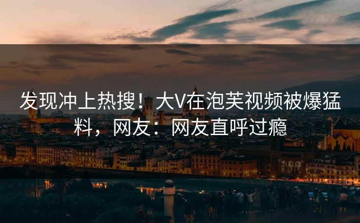 发现冲上热搜！大V在泡芙视频被爆猛料，网友：网友直呼过瘾