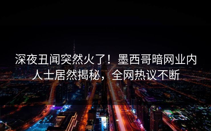深夜丑闻突然火了！墨西哥暗网业内人士居然揭秘，全网热议不断