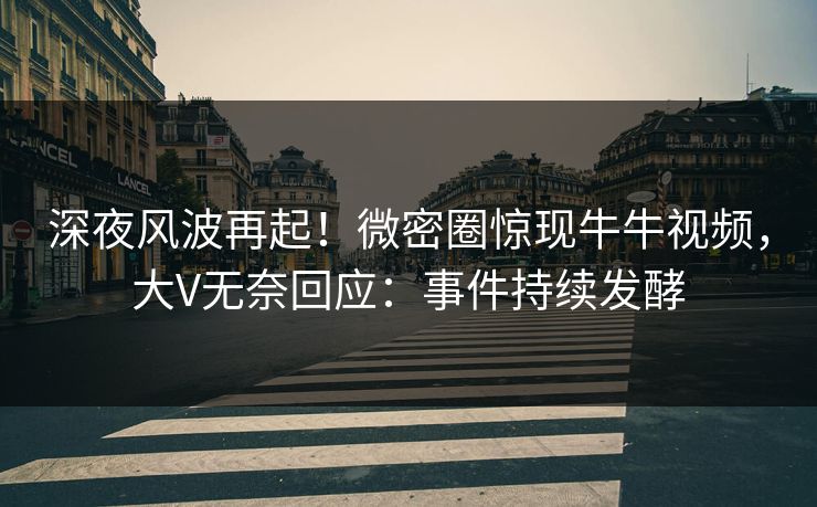 深夜风波再起！微密圈惊现牛牛视频，大V无奈回应：事件持续发酵