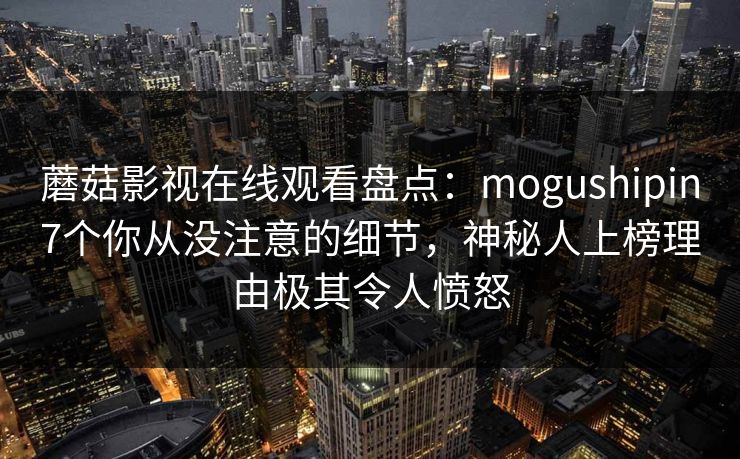 蘑菇影视在线观看盘点:mogushipin7个你从没注意的细节,神秘人上榜理由极其令人愤怒 蘑菇影视在线观看盘点:mogushipin7个你从没注意的细节,神秘人上榜理由极其令人愤怒