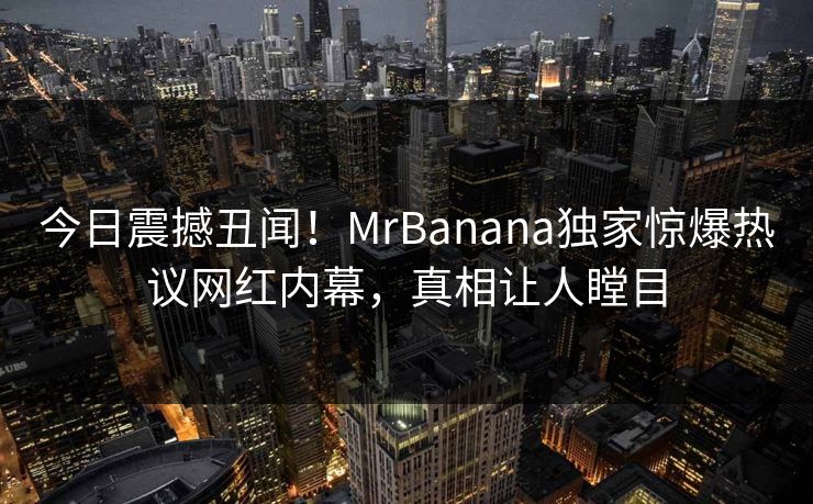 今日震撼丑闻！MrBanana独家惊爆热议网红内幕，真相让人瞠目