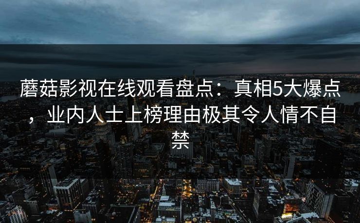 蘑菇影视在线观看盘点:真相5大爆点,业内人士上榜理由极其令人情不自禁 蘑菇影视在线观看盘点:真相5大爆点,业内人士上榜理由极其令人情不自禁