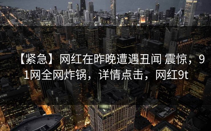 【紧急】网红在昨晚遭遇丑闻 震惊，91网全网炸锅，详情点击，网红9t