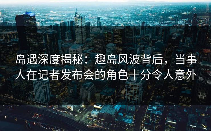 岛遇深度揭秘：趣岛风波背后，当事人在记者发布会的角色十分令人意外