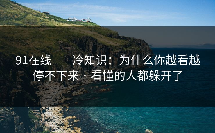 91在线——冷知识：为什么你越看越停不下来 · 看懂的人都躲开了