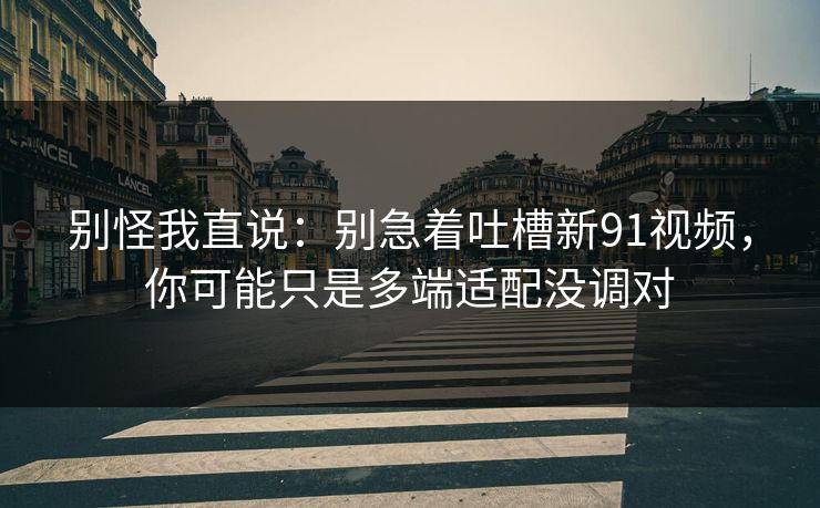 别怪我直说：别急着吐槽新91视频，你可能只是多端适配没调对