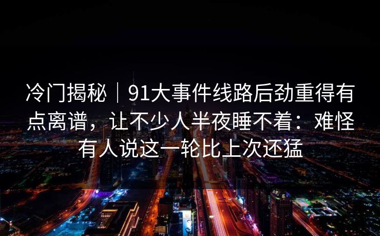 冷门揭秘｜91大事件线路后劲重得有点离谱，让不少人半夜睡不着：难怪有人说这一轮比上次还猛